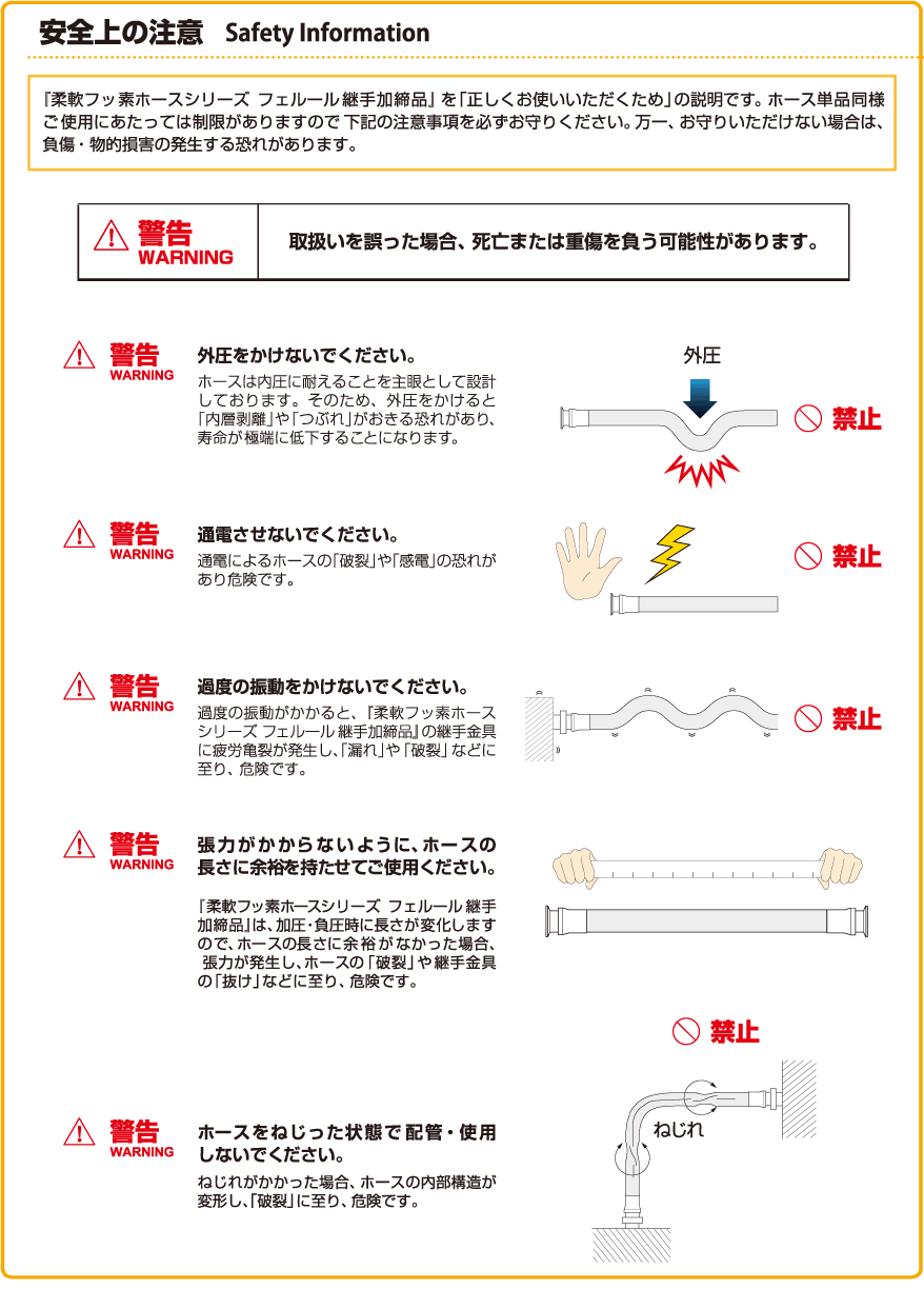 安全上の注意:柔軟フッ素ホースシリーズ フェルール継手加締品/ (1)外圧をかけないでください。(2)通電させないでください。(3)極度の振動をかけないでください。(4)張力がかからないようにホースの長さに余裕を持たせてご使用ください (5)ホースをねじった状態で配管・使用しないでください。