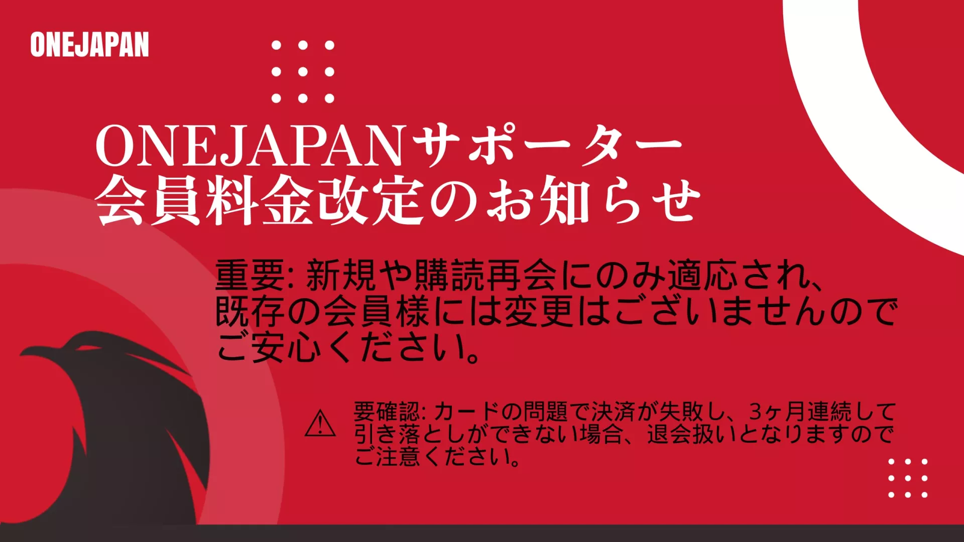 ONEJAPANã‹ã‚‰ã®èµ¤ã¨é»’ã®å‘ŠçŸ¥ã‚°ãƒ©ãƒ•ィックã§ã€2025年会員料金改定をサãƒãƒ¼ã‚¿ãƒ¼ã«ãŠçŸ¥ã‚‰ã›ã—ã¾ã™ã€‚æ—¢å˜ã®ONEJAPANサãƒãƒ¼ã‚¿ãƒ¼ä¼šå“¡ã«å¤‰æ›´ã¯ã‚りã¾ã›ã‚“。カード決済ã«é–¢ã™ã‚‹æ³¨æ„äº‹é …ã€‚.