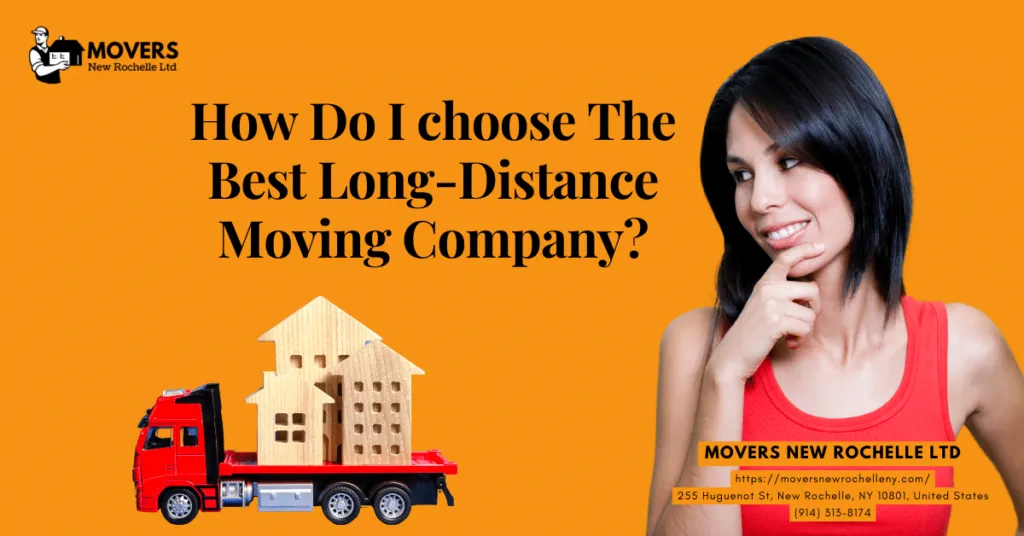 How to choose best long-distance moving company in New Rochelle 2 How do I choose the best long distance moving company 1 How do I choose the best long-distance moving company in New Rochelle, NY? Moving can be stressful enough without thinking about picking the most reliable long-distance moving company. With so many companies available, it can be challenging to know which ones to be able to trust.